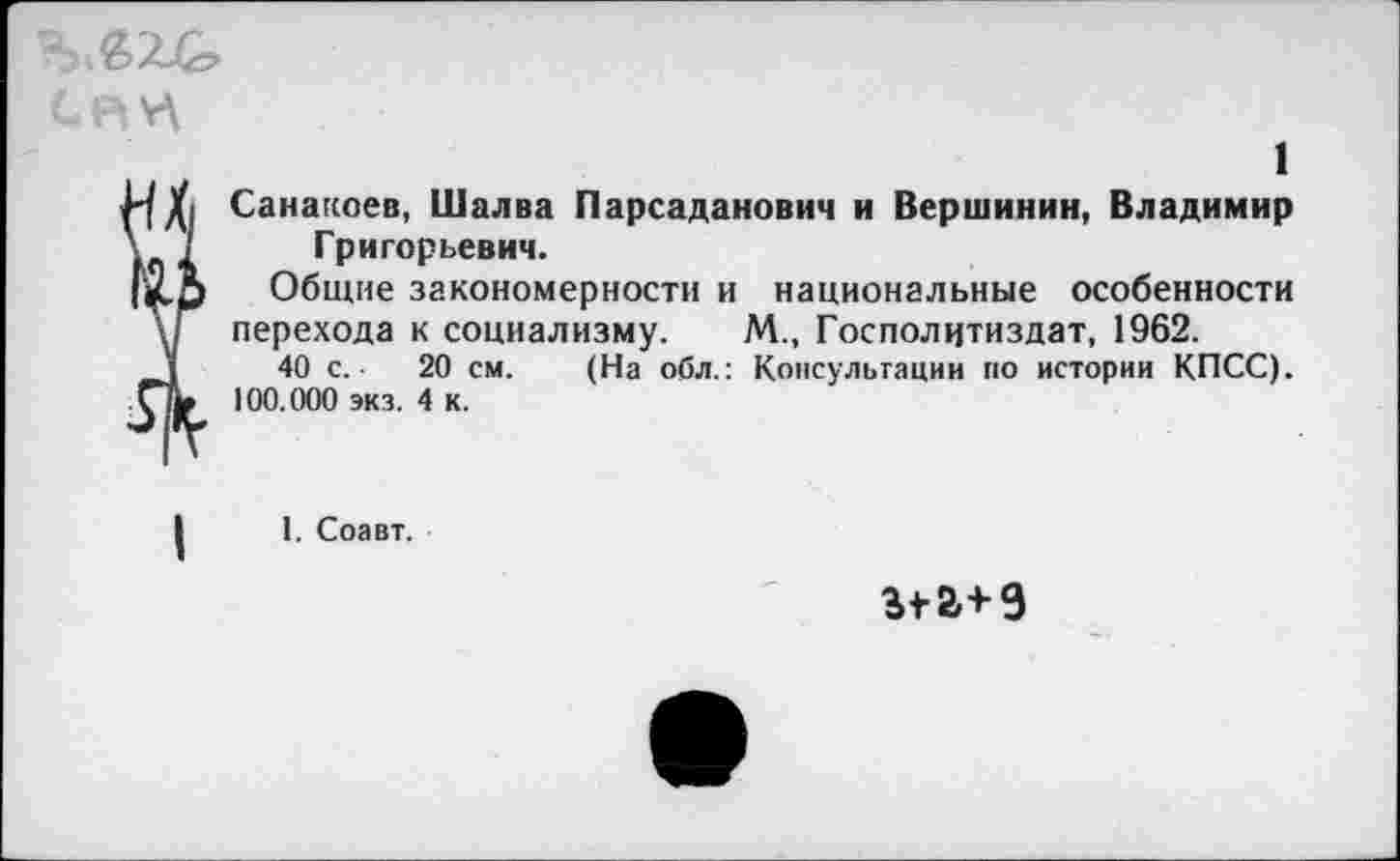 ﻿1
Санакоев, Шалва Парсаданович и Вершинин, Владимир Григорьевич.
Общие закономерности и национальные особенности
перехода к социализму. М., Госполцтиздат, 1962.
40 с.-	20 см. (На обл.: Консультации по истории КПСС).
100.000 экз. 4 к.
1. Соавт.
